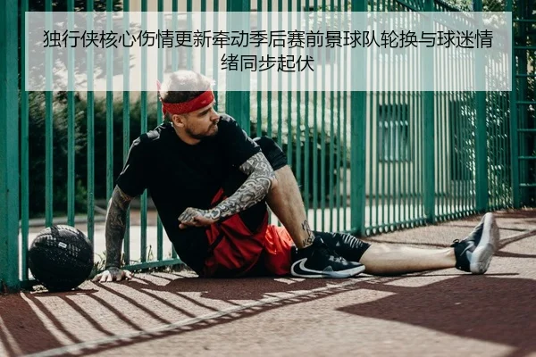 独行侠核心伤情更新牵动季后赛前景球队轮换与球迷情绪同步起伏