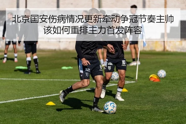 北京国安伤病情况更新牵动争冠节奏主帅该如何重排主力首发阵容